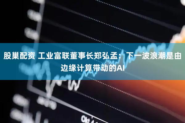 股巢配资 工业富联董事长郑弘孟：下一波浪潮是由边缘计算带动的AI