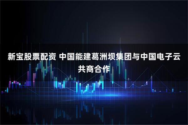 新宝股票配资 中国能建葛洲坝集团与中国电子云共商合作
