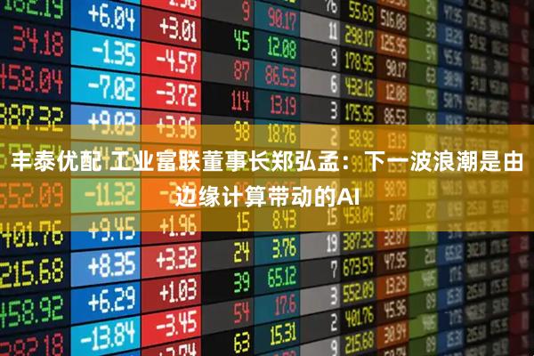 丰泰优配 工业富联董事长郑弘孟：下一波浪潮是由边缘计算带动的AI
