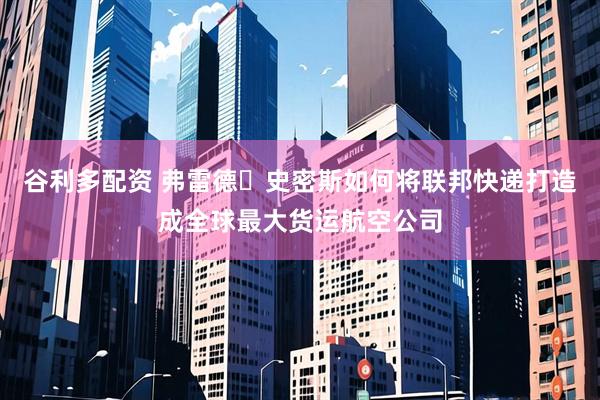 谷利多配资 弗雷德・史密斯如何将联邦快递打造成全球最大货运航空公司