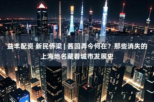 益丰配资 新民侨梁 | 酱园弄今何在？那些消失的上海地名藏着城市发展史