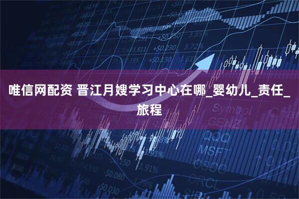 唯信网配资 晋江月嫂学习中心在哪_婴幼儿_责任_旅程