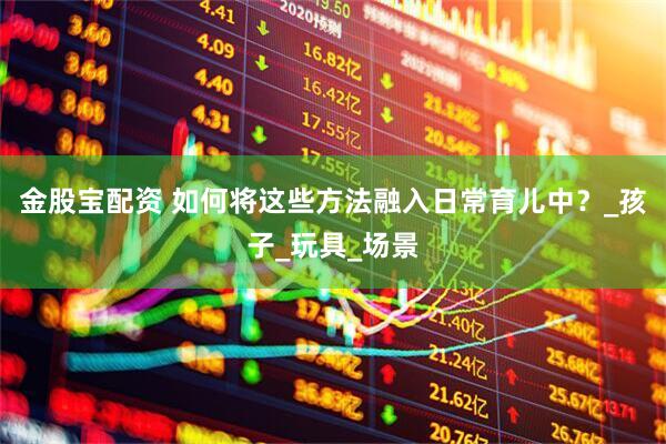 金股宝配资 如何将这些方法融入日常育儿中？_孩子_玩具_场景