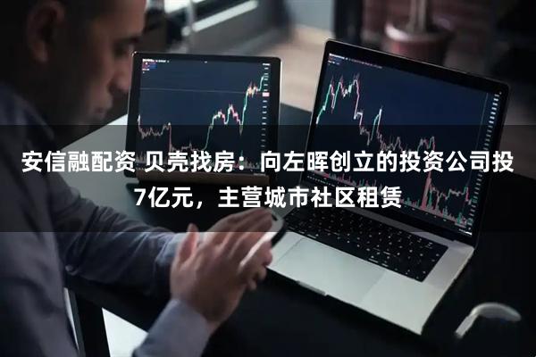 安信融配资 贝壳找房：向左晖创立的投资公司投7亿元，主营城市社区租赁
