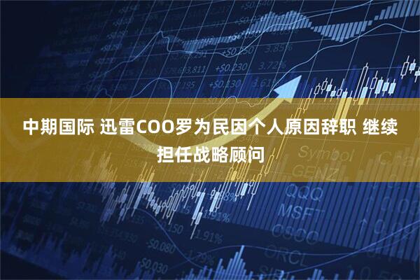 中期国际 迅雷COO罗为民因个人原因辞职 继续担任战略顾问