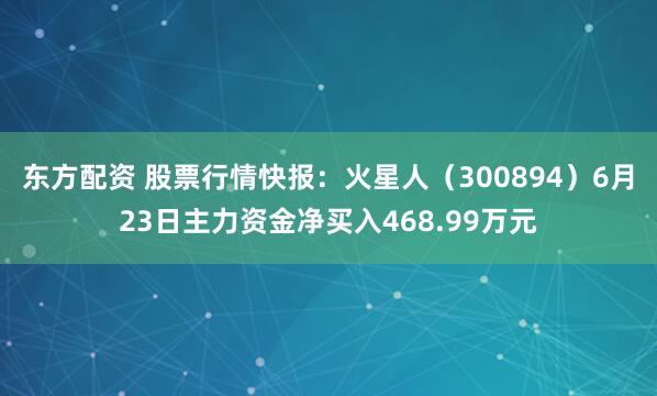 东方配资 股票行情快报：火星人（300894）6月23日主力资金净买入468.99万元
