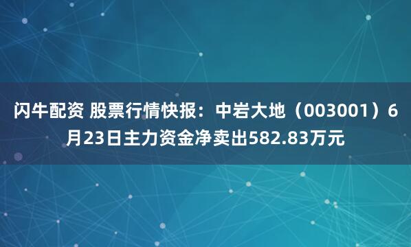 闪牛配资 股票行情快报：中岩大地（003001）6月23日主力资金净卖出582.83万元