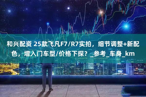 和兴配资 25款飞凡F7/R7实拍，细节调整+新配色，增入门车型/价格下探？_参考_车身_km