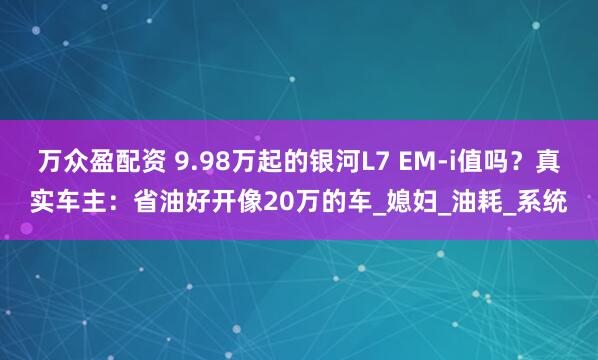 万众盈配资 9.98万起的银河L7 EM-i值吗？真实车主：省油好开像20万的车_媳妇_油耗_系统