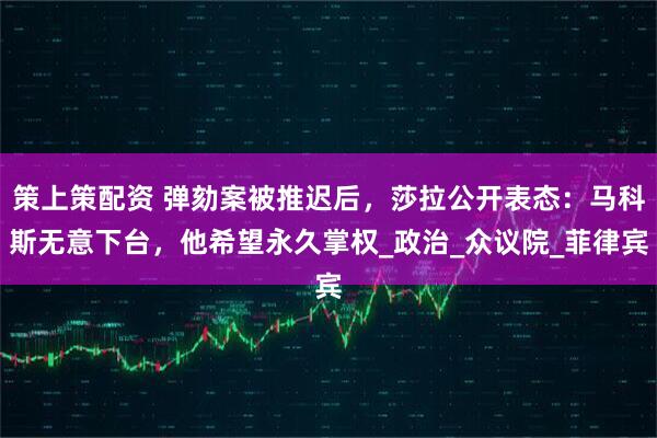 策上策配资 弹劾案被推迟后，莎拉公开表态：马科斯无意下台，他希望永久掌权_政治_众议院_菲律宾