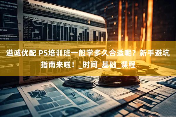 溢诚优配 PS培训班一般学多久合适呢？新手避坑指南来啦！_时间_基础_课程