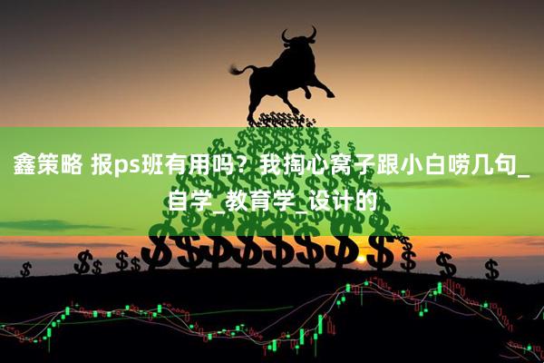 鑫策略 报ps班有用吗？我掏心窝子跟小白唠几句_自学_教育学_设计的