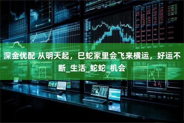 深金优配 从明天起，巳蛇家里会飞来横运，好运不断_生活_蛇蛇_机会