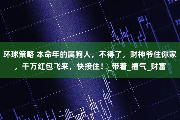 环球策略 本命年的属狗人，不得了，财神爷住你家，千万红包飞来，快接住！_带着_福气_财富