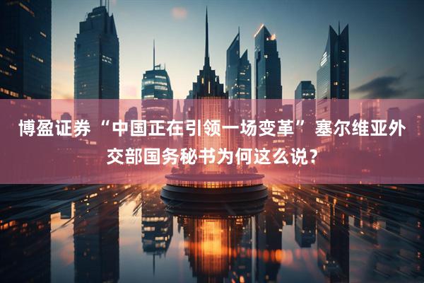 博盈证券 “中国正在引领一场变革” 塞尔维亚外交部国务秘书为何这么说？