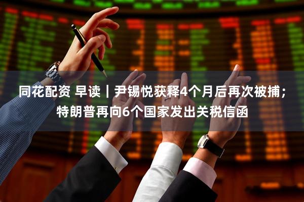 同花配资 早读｜尹锡悦获释4个月后再次被捕；特朗普再向6个国家发出关税信函