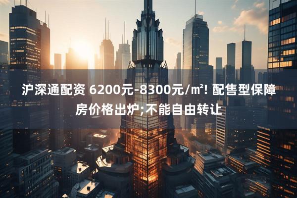 沪深通配资 6200元-8300元/㎡! 配售型保障房价格出炉;不能自由转让