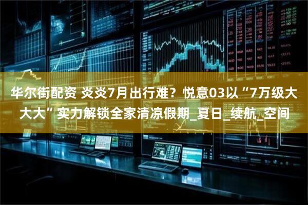 华尔街配资 炎炎7月出行难？悦意03以“7万级大大大”实力解锁全家清凉假期_夏日_续航_空间