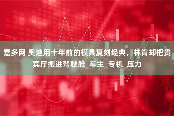 嘉多网 奥迪用十年前的模具复刻经典，林肯却把贵宾厅搬进驾驶舱_车主_专机_压力