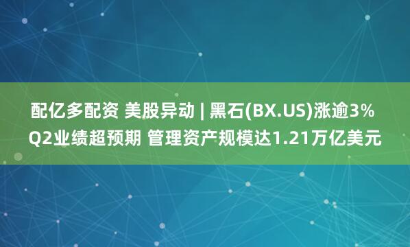 配亿多配资 美股异动 | 黑石(BX.US)涨逾3% Q2业绩超预期 管理资产规模达1.21万亿美元