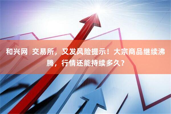 和兴网  交易所，又发风险提示！大宗商品继续沸腾，行情还能持续多久？