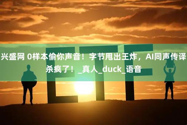 兴盛网 0样本偷你声音！字节甩出王炸，AI同声传译杀疯了！_真人_duck_语音