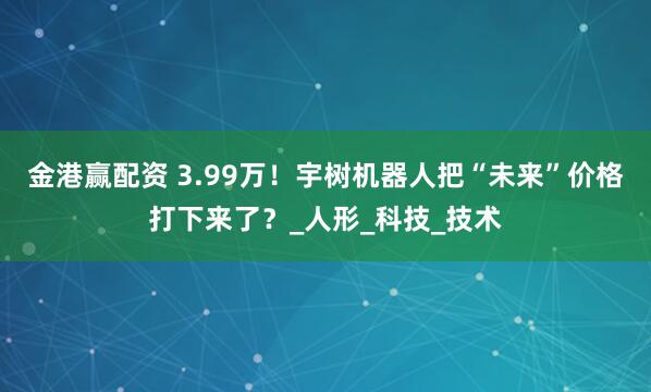 金港赢配资 3.99万！宇树机器人把“未来”价格打下来了？_人形_科技_技术