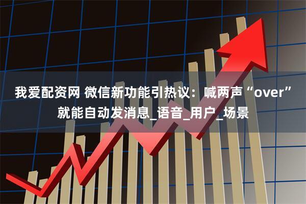我爱配资网 微信新功能引热议：喊两声“over”就能自动发消息_语音_用户_场景