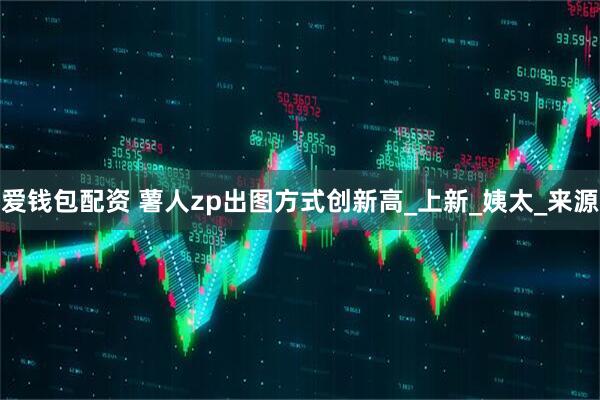 爱钱包配资 薯人zp出图方式创新高_上新_姨太_来源
