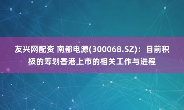 友兴网配资 南都电源(300068.SZ)：目前积极的筹划香港上市的相关工作与进程