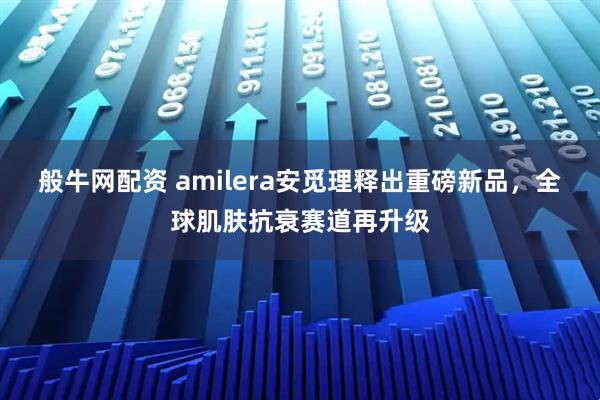 般牛网配资 amilera安觅理释出重磅新品，全球肌肤抗衰赛道再升级