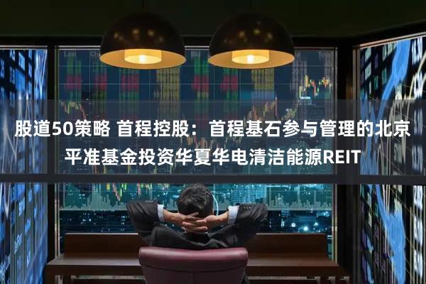 股道50策略 首程控股：首程基石参与管理的北京平准基金投资华夏华电清洁能源REIT