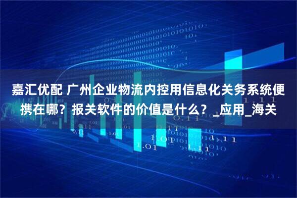 嘉汇优配 广州企业物流内控用信息化关务系统便携在哪？报关软件的价值是什么？_应用_海关