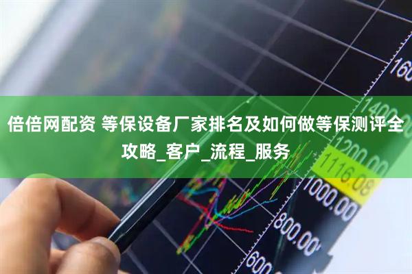 倍倍网配资 等保设备厂家排名及如何做等保测评全攻略_客户_流程_服务