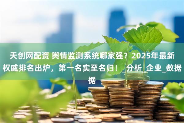天创网配资 舆情监测系统哪家强？2025年最新权威排名出炉，第一名实至名归！_分析_企业_数据