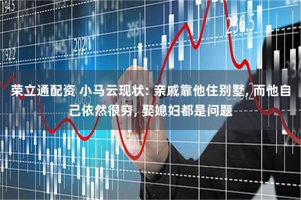 荣立通配资 小马云现状: 亲戚靠他住别墅, 而他自己依然很穷, 娶媳妇都是问题
