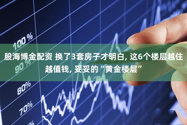 股海博金配资 换了3套房子才明白, 这6个楼层越住越值钱, 妥妥的“黄金楼层”