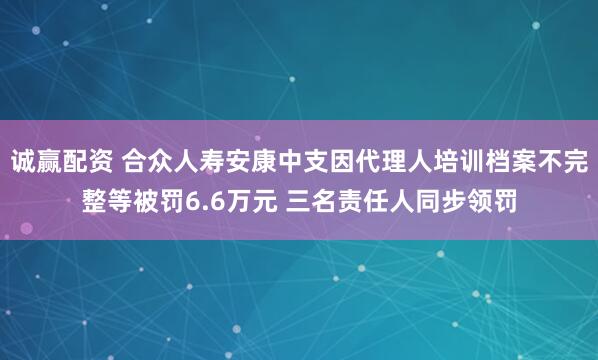诚赢配资 合众人寿安康中支因代理人培训档案不完整等被罚6.6万元 三名责任人同步领罚
