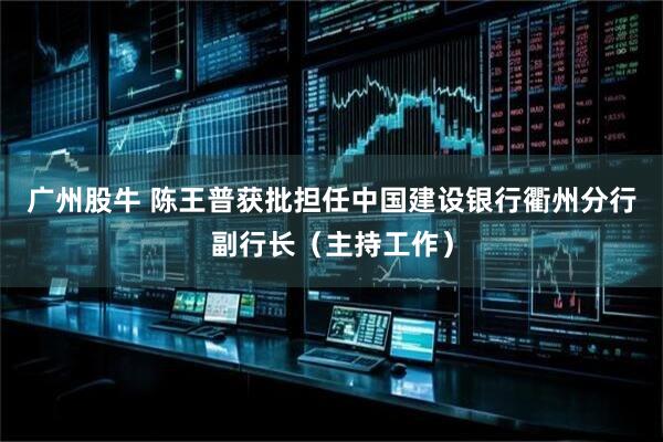 广州股牛 陈王普获批担任中国建设银行衢州分行副行长（主持工作）