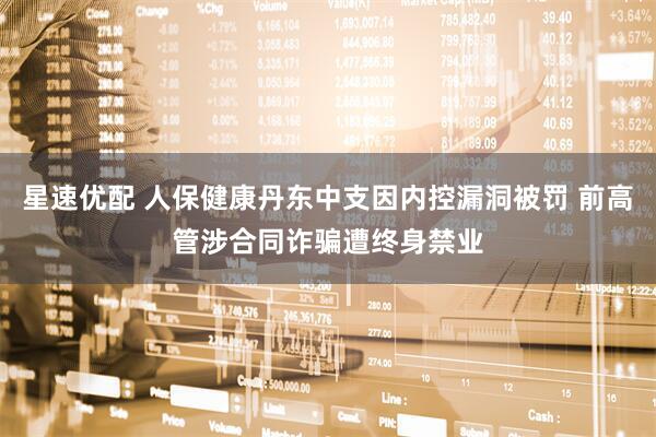 星速优配 人保健康丹东中支因内控漏洞被罚 前高管涉合同诈骗遭终身禁业