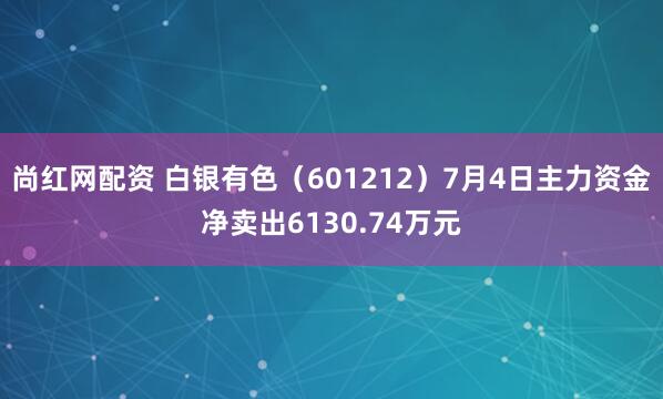 尚红网配资 白银有色（601212）7月4日主力资金净卖出6130.74万元
