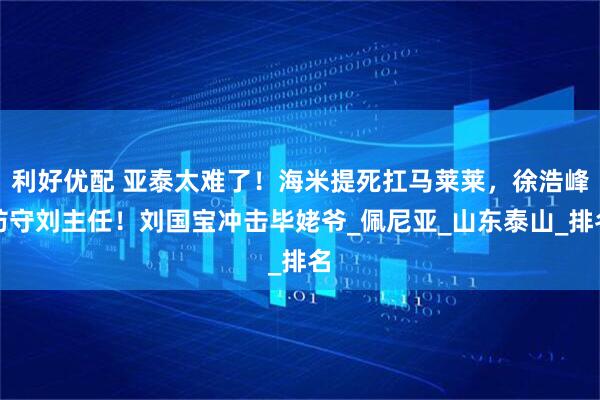 利好优配 亚泰太难了!海米提死扛马莱莱,徐浩峰防守刘主任!刘国宝冲击毕姥爷_佩尼亚_山东泰山_排名
