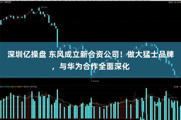 深圳亿操盘 东风成立新合资公司！做大猛士品牌，与华为合作全面深化