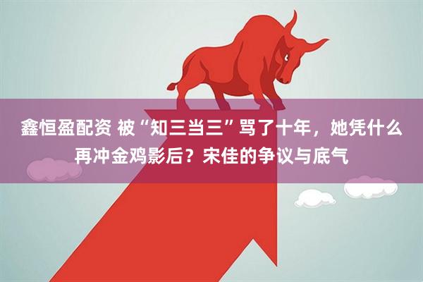 鑫恒盈配资 被“知三当三”骂了十年，她凭什么再冲金鸡影后？宋佳的争议与底气