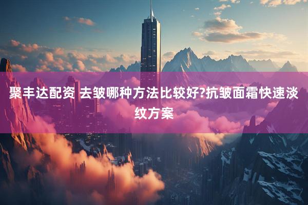 聚丰达配资 去皱哪种方法比较好?抗皱面霜快速淡纹方案
