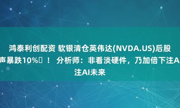 鸿泰利创配资 软银清仓英伟达(NVDA.US)后股价应声暴跌10% ！ 分析师：非看淡硬件，乃加倍下注AI未来