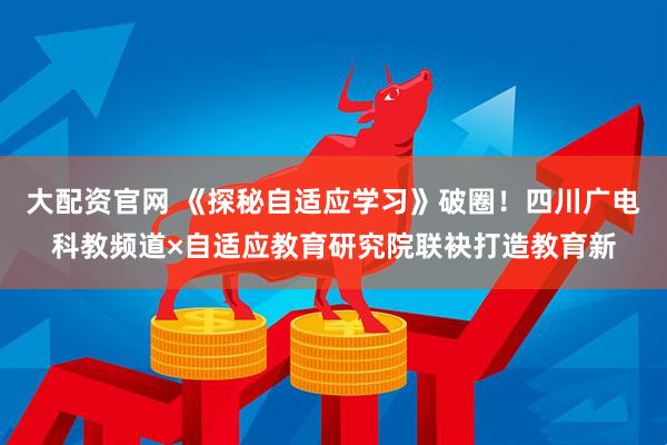 大配资官网 《探秘自适应学习》破圈！四川广电科教频道×自适应教育研究院联袂打造教育新
