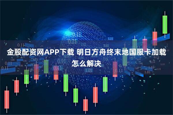 金股配资网APP下载 明日方舟终末地国服卡加载怎么解决