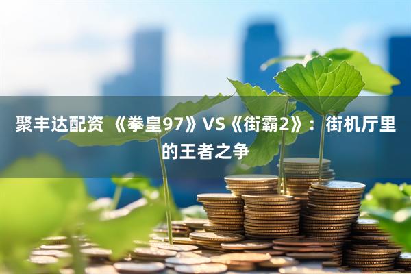聚丰达配资 《拳皇97》VS《街霸2》:街机厅里的王者之争