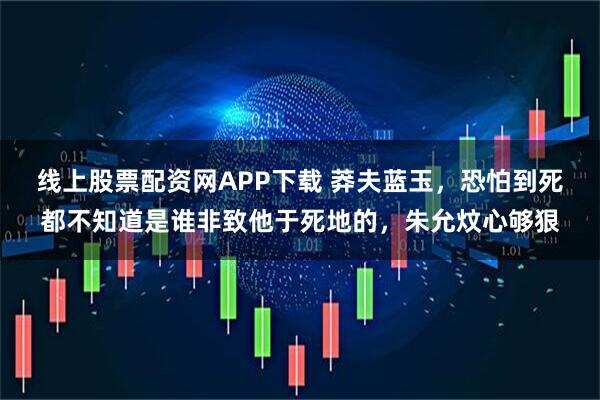 线上股票配资网APP下载 莽夫蓝玉,恐怕到死都不知道是谁非致他于死地的,朱允炆心够狠